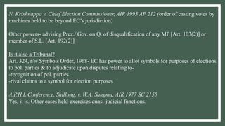 N. Krishnappa v. Chief Election Commissioner, AIR 1995 AP 212 (order of casting votes by
machines held to be beyond EC’s jurisdiction)
Other powers- advising Prez./ Gov. on Q. of disqualification of any MP [Art. 103(2)] or
member of S.L. [Art. 192(2)]
Is it also a Tribunal?
Art. 324, r/w Symbols Order, 1968- EC has power to allot symbols for purposes of elections
to pol. parties & to adjudicate upon disputes relating to-
-recognition of pol. parties
-rival claims to a symbol for election purposes
A.P.H.L Conference, Shillong, v. W.A. Sangma, AIR 1977 SC 2155
Yes, it is. Other cases held-exercises quasi-judicial functions.
 