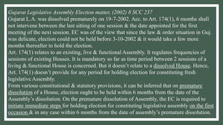Gujarat Legislative Assembly Election matter, (2002) 8 SCC 237
Gujarat L.A. was dissolved prematurely on 19-7-2002. Acc. to Art. 174(1), 6 months shall
not intervene between the last sitting of one session & the date appointed for the first
meeting of the next session. EC was of the view that since the law & order situation in Guj.
was delicate, election could not be held before 3-10-2002 & it would take a few more
months thereafter to hold the election.
Art. 174(1) relates to an existing, live & functional Assembly. It regulates frequencies of
sessions of existing Houses. It is mandatory so far as time period between 2 sessions of a
living & functional House is concerned. But it doesn’t relate to a dissolved House. Hence,
Art. 174(1) doesn’t provide for any period for holding election for constituting fresh
legislative Assembly.
From various constitutional & statutory provisions, it can be inferred that on premature
dissolution of a House, election ought to be held within 6 months from the date of the
Assembly’s dissolution. On the premature dissolution of Assembly, the EC is required to
initiate immediate steps for holding election for constituting legislative assembly on the first
occasion & in any case within 6 months from the date of assembly’s premature dissolution.
 