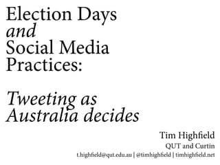 Election Days 
and 
Social Media 
Practices: 
Tweeting as 
Australia decides 
Tim High!eld 
QUT and Curtin 
t.high!eld@qut.edu.au | @timhigh!eld | timhigh!eld.net 
 