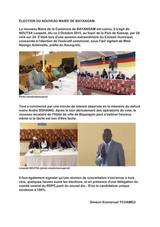 ÉLECTION DU NOUVEAU MAIRE DE BAYANGAM.
Le nouveau Maire de la Commune de BAYANGAM est connu. Il s'agit de
NOUTSA Leopold, élu ce 2 Octobre 2015, au foyer de la Paix de Kassap, par 24
voix sur 24. C'était lors d'une session extraordinaire du Conseil municipal,
consacrée à l'élection de l'exécutif communal, sous l'œil vigilant de Mme
Nzongo Antoinette, préfet du Koung-khi.
Photo emsitchameuprod
Tout a commencé par une minute de silence observée en la mémoire du défunt
maire André SOHAING. Après le bon déroulement des opérations de vote, le
nouveau locataire de l'Hôtel de ville de Bayangam peut s'estimer heureux
même si la tâche est loin d'être facile.
Léopold NOUTSA (photo emsitchameuprod)
Il faut également signaler qu'une réunion de concertation s'est tenue à huis
clos, quelques heures avant les élections, et en présence d'une délégation du
comité central du RDPC,parti du nouvel élu . D'où la candidature unique
soutenue à 100%.
Siméon Emmanuel TCHAMEU
 