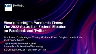 CRICOS No.00213J
Electioneering in Pandemic Times:
The 2022 Australian Federal Election
on Facebook and Twitter
Axel Bruns, Daniel Angus, Timothy Graham, Ehsan Dehghan, Nadia Jude,
and Phoebe Matich
Digital Media Research Centre
Queensland University of Technology
a.bruns@qut.edu.au – @snurb_dot_info
 