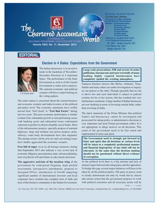 Volume XXIV, No. 11, November, 2013
Contd............... on pg 3
CAVinod Jain*
* Mr. Vinod Jain, FCA, FCS, FICWA, LL.B., DISA (ICA), Chairman, INMACS and Vinod Kumar & Associates. vinodjain@inmacs.com, vinodjainca@gmail.com, +91 9811040004
EDITORIAL
The Indian democracy is in an active
mode in the backdrop of November-
December Elections in 4 important
States. The performance of the State
Government as well as of the Central
Government is under active analysis.
The national economic and political
scenario will have a major bearing on
the voting pattern.
The entire nation is concerned about the current business
and economic scenario and indecisiveness at the political
and policy level. The economic sentiments have swiftly
moved from "Feel Good" to "Feel Bad Factor" during
last two years. The poor economic performance is further
evident from substantial growth in non-performing assets
with banking sector and substantial losses (substantial
reduction in profits) to almost all public sector banks. Most
of the infrastructure projects, specially projects of national
highways, large and medium size power projects, ports,
railways, water body developments have also stagnated.
The mining sectors, led by iron ore and coal mining issues
have further aggravated the economic scenario.
Free fall of rupee vis-à-vis all foreign currencies during
July-September 2013 also indicate a very severe lack of
economic diligence, precautionary steps, advance planning,
lack of political will and failure to take timely decisions.
The aggressive activism of the taxation wing of the
government by widespread litigating ,high pitched
assessments, retrospective amendments, proposal to
disregard DTAA, introduction of GAAR impacting
significant number of international investors and local
corporates have resulted into complete lack of faith and
trust of the business community in the Indian Government.
Topmost business houses like Birlas, Ambanis, Tatas,
Jindals and many others are under investigation or inquiry
on one pretext or the other. Though agreeable that no one
is above law and each individual is subject to judicial
scrutiny for his or her actions, this has resulted into very
bad business sentiment.Alarge number of Indian businesses
are now thinking in terms of investing outside India, rather
than investing in India.
The latest statement of the Prime Minister that political
leaders and bureaucracy cannot be investigated and
prosecuted for taking policy or administrative decisions is
very important and need formal government orders. It is
not appropriate to allege motives on all decisions. This
stand of the government need to be fine tuned and
implemented in letter and spirit.
At the political level there is a big mistrust and lack of
mutual respect between the ruling party and the opposition.
To bridge this gap, several major initiatives will have to be
taken by all the political parties. The party in power, need
to clearly demonstrate not only by words but by sincere
and serious action that the government proposes to work
with political consensus and all necessary action will be
Election in 4 States: Expectations from the Government
Large scale prosecutions, FIR and arrests of senior
politicians, bureaucrats and most worriedly of many
leading highly reputed businessmen have
completely spoiled the working atmosphere.
The Government need to strongly put forward in
letter and spirit that all decisions at various levels
will be taken in a completely professional manner
and financial impropriety of any kind will not be
tolerated. At the same time the decision making
should not be questioned without direct evidence
of corruption.
 