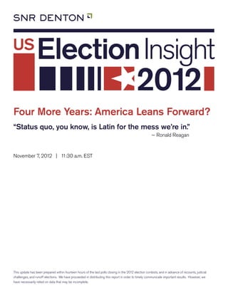 Four More Years: America Leans Forward?
“Status quo, you know, is Latin for the mess we’re in.”
                                                                                                       ~ Ronald Reagan



November 7, 2012 | 11:30 a.m. EST




This update has been prepared within fourteen hours of the last polls closing in the 2012 election contests, and in advance of recounts, judicial
challenges, and runoff elections. We have proceeded in distributing this report in order to timely communicate important results. However, we
have necessarily relied on data that may be incomplete.
 
