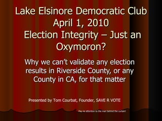Lake Elsinore Democratic Club April 1, 2010  Election Integrity – Just an Oxymoron? Why we can’t validate any election results in Riverside County, or any County in CA, for that matter Presented by Tom Courbat, Founder, SAVE R VOTE Pay no attention to the man behind the curtain! 