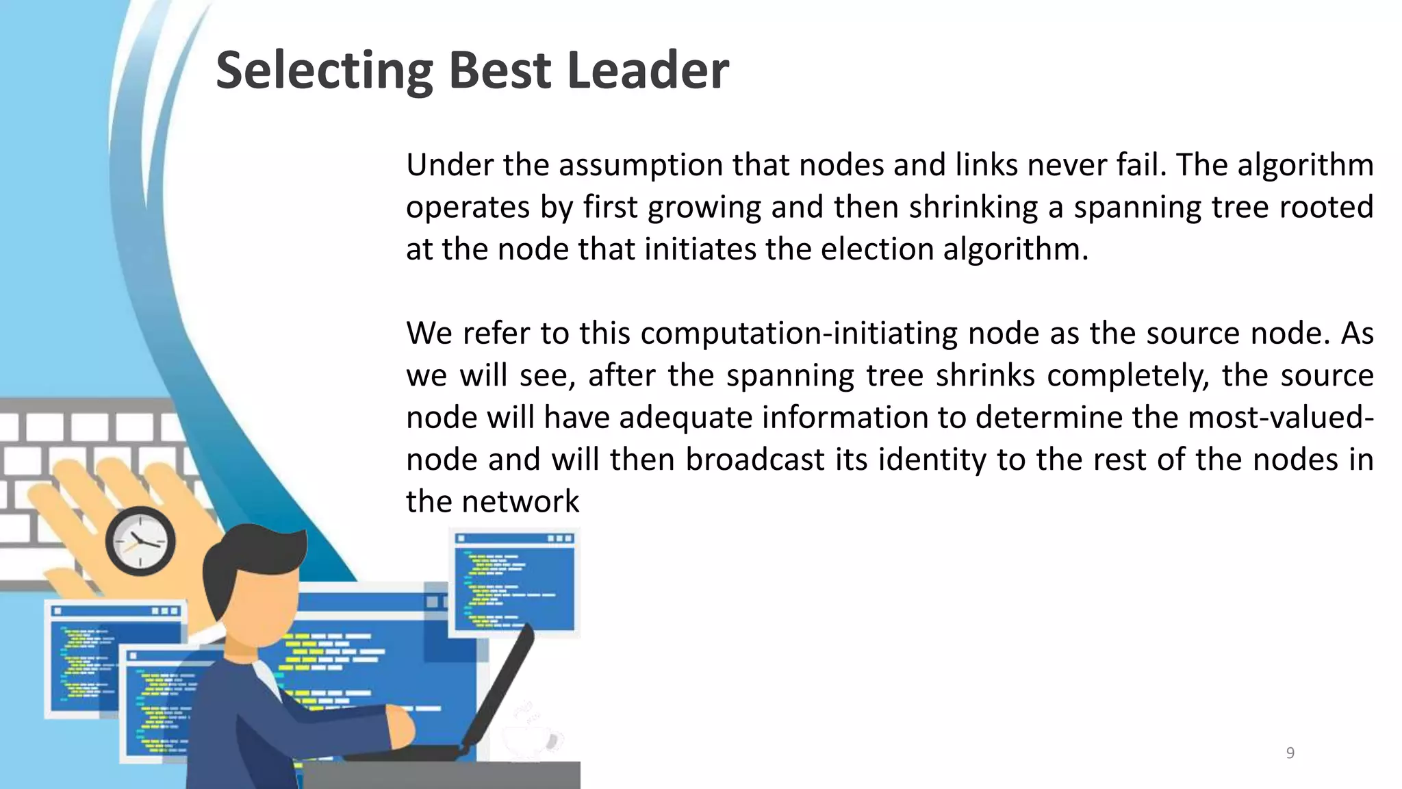 Under the assumption that nodes and links never fail. The algorithm
operates by first growing and then shrinking a spanning tree rooted
at the node that initiates the election algorithm.
We refer to this computation-initiating node as the source node. As
we will see, after the spanning tree shrinks completely, the source
node will have adequate information to determine the most-valued-
node and will then broadcast its identity to the rest of the nodes in
the network
Selecting Best Leader
9
 