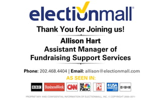 Thank You for Joining us!
           Allison Hart
      Assistant Manager of
   Fundraising Support Services
Phone: 202.468.4404 | Email: allison@electionmall.com
                               AS SEEN IN:


PROPRIETARY AND CONFIDENTIAL INFORMATION OF ELECTIONMALL, INC. © COPYRIGHT 2000–2011
 