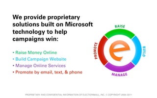 We provide proprietary
solutions built on Microsoft
technology to help
campaigns win:

•  Raise Money Online
•  Build Campaign Website
•  Manage Online Services
•  Promote by email, text, & phone




      PROPRIETARY AND CONFIDENTIAL INFORMATION OF ELECTIONMALL, INC. © COPYRIGHT 2000–2011
 