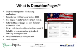 What	
  is	
  Dona+onPages™           	
  
•     Award-­‐winning	
  online	
  fundraising	
   	
  
      applica'on.	
  
•     Served	
  over	
  1500	
  campaigns	
  since	
  2006	
  
•     Has	
  helped	
  raise	
  tens	
  of	
  millions	
  of	
  dollars.	
  
•     Patented	
  tested	
  design	
  for	
  best	
  dona'on	
  
      conversion	
  rates.	
  
•     Newly	
  redesigned	
  and	
  launched	
  this	
  month!	
  
•     Reliable,	
  secure,	
  compliant	
  and	
  robust	
  
      industry-­‐leading	
  solu'on	
  
•     Integrated	
  event	
  'cke'ng	
  system	
  
•     24/7	
  support	
  

     DonationPage$.com                                  1.888.WEB.2WIN	
  
                                                   support@dona'onpages.com	
  
 