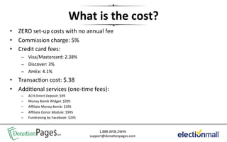 What	
  is	
  the	
  cost?	
  
•  ZERO	
  set-­‐up	
  costs	
  with	
  no	
  annual	
  fee	
  
•  Commission	
  charge:	
  5%	
  
•  Credit	
  card	
  fees:	
  	
  
      –  Visa/Mastercard:	
  2.38%	
  
      –  Discover:	
  3%	
  
      –  AmEx:	
  4.1%	
  
•  Transac'on	
  cost:	
  $.38	
  
•  Addi'onal	
  services	
  (one-­‐'me	
  fees):	
  
      –    ACH	
  Direct	
  Deposit:	
  $99	
  
      –    Money	
  Bomb	
  Widget:	
  $295	
  
      –    Aﬃliate	
  Money	
  Bomb:	
  $395	
  
      –    Aﬃliate	
  Donor	
  Module:	
  $995	
  
      –    Fundraising	
  by	
  Facebook:	
  $295	
  



 DonationPage$.com                                           1.888.WEB.2WIN	
  
                                                        support@dona'onpages.com	
  
 