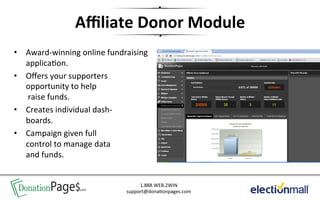 Aﬃliate	
  Donor	
  Module	
  
•  Award-­‐winning	
  online	
  fundraising	
  
   applica'on.	
  
•  Oﬀers	
  your	
  supporters	
  
   opportunity	
  to	
  help	
  
   	
  raise	
  funds.	
  
•  Creates	
  individual	
  dash-­‐	
  
   boards.	
  
•  Campaign	
  given	
  full	
  	
  
   control	
  to	
  manage	
  data	
  
   and	
  funds.	
  


 DonationPage$.com                         1.888.WEB.2WIN	
  
                                      support@dona'onpages.com	
  
 
