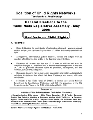 Coalition of Child Rights Networks
Tamil Nadu & Pondicherry
General Elections to the
Tamil Nadu Legislative Assembly - May
2006
Manifesto on Child Rights
1. Preamble:
• Make Child rights the key indicator of national development. Measure national
success and progress by measuring the status of children and the enjoyment of their
rights.
• All legislative, administrative, judicial decisions, policies and budgets must be
based on a First Call for child and be in the Best Interests of Children.
• Recognize all persons upto the age of 18 years as children and work for
compatible changes in Constitution and in all other relevant legislations in line with
UN CRC to guarantee children’s rights to protection, development, life and
livelihood, survival and participation.
• Recognise children’s right to expression, association, information and capacity to
participate in decisions that affect their lives. Encourage and respect children’s
participation.
• Formulate a new State Policy on children to declare and uphold National
Commitment to Constitutional Protections and fulfil the provisions of the UN
Convention on the Rights of the Child, which India ratified in 1992.
Organised by
Coalition of Child Rights Networks – Tamil Nadu & Pondicherry
• Campaign Against Child Labour • Child Rights Campaign – TN & Pondy • Campaign
Against Sex Selective Abortion • Campaign Against Child Trafficking • Campaign
Against Female Infanticide (CAFI) • League for Child Rights • TN – Forces • Tamil Nadu
NGO Forum for Street Children • Tami Nadu Alliance for Right to Education and Equity
• Tamil Nadu Child Rights Protection Network.
Contact Address: Campaign Against Child Labour – Tamil Nadu
1
 