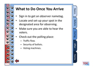 What to Do Once You Arrive
• Sign in to get an observer nametag.
• Locate and set-up your spot in the
  designated area for observing.
• Make sure you are able to hear the
  voters.
• Check out the polling place:
   – Traffic flow.
   – Security of ballots.
   – Voting machines.
 