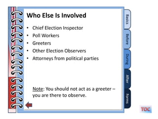 Who Else Is Involved
•   Chief Election Inspector
•   Poll Workers
•   Greeters
•   Other Election Observers
•   Attorneys from political parties




    Note: You should not act as a greeter –
    you are there to observe.
 