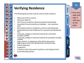 Tip
Verifying Residence
•The following documents may be used to verify residence:
                                                                        • Print this
                                                                          slide and
•   Wisconsin Driver’s License                                            take it
•   Wisconsin State ID                                                    with you
•   ID or license issued by a Wisconsin governmental body                 to the
•   Any photo ID card issued by an employer – not a business
    card                                                                  polls.
•   Real estate tax bill or receipt for current or preceding year
•   Residential lease that’s effective for a period covering Election
    Day
•   University, college or technical institute fee card which
    includes a photo
•   University, college or technical institute ID card which includes
    a photo
•   A gas, electric, or telephone utility bill for the period
    beginning no more than 90 days prior to Election Day
•   A bank statement
•   A paycheck
•   A check or other document issued by a unit of government
•   A corroborating witness
 