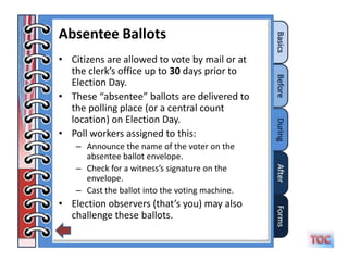 Absentee Ballots
• Citizens are allowed to vote by mail or at
  the clerk’s office up to 30 days prior to
  Election Day.
• These “absentee” ballots are delivered to
  the polling place (or a central count
  location) on Election Day.
• Poll workers assigned to this:
    – Announce the name of the voter on the
      absentee ballot envelope.
    – Check for a witness’s signature on the
      envelope.
    – Cast the ballot into the voting machine.
• Election observers (that’s you) may also
  challenge these ballots.
 