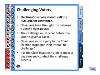 Challenging Voters
• Election Observers should call the
  HOTLINE for assistance.
• Observers have the right to challenge
  a voter’s right to vote.
• The challenge must occur before the
  voter is given a ballot.
• Observers must signify to the Chief
  Election Inspector their intent “to
  challenge.”
• It is the Chief Inspector’s job to make a
  decision and conduct the challenge
  process.
 