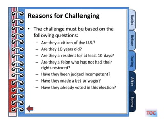 Reasons for Challenging
• The challenge must be based on the
  following questions:
   – Are they a citizen of the U.S.?
   – Are they 18 years old?
   – Are they a resident for at least 10 days?
   – Are they a felon who has not had their
     rights restored?
   – Have they been judged incompetent?
   – Have they made a bet or wager?
   – Have they already voted in this election?
 