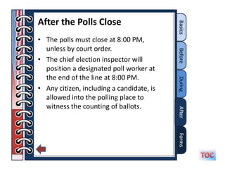 After the Polls Close
• The polls must close at 8:00 PM,
  unless by court order.
• The chief election inspector will
  position a designated poll worker at
  the end of the line at 8:00 PM.
• Any citizen, including a candidate, is
  allowed into the polling place to
  witness the counting of ballots.
 