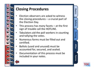 Closing Procedures
• Election observers are asked to witness
  the closing procedures – a crucial part of
  the Election Day.
• This process has many facets – at the first
  sign of trouble call the HOTLINE.
• Tabulators aid the poll workers in counting
  and tallying the votes.
• Numerous forms must be filled out and
  certified.
• Ballots (used and unused) must be
  accounted for, secured, and sealed.
• Documentation of this process must be
  included in your notes.
 