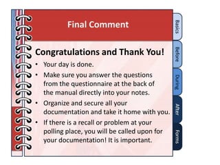 Final Comment

Congratulations and Thank You!
• Your day is done.
• Make sure you answer the questions
  from the questionnaire at the back of
  the manual directly into your notes.
• Organize and secure all your
  documentation and take it home with you.
• If there is a recall or problem at your
  polling place, you will be called upon for
  your documentation! It is important.
 