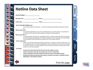 Hotline Data Sheet
HOTLINE NUMBER: 1 -______ -______ -________

Municipal Clerk: _________________________ Phone: _________________________________

County Clerk: ____________________________ Phone: _________________________________

How the HOTLINE NUMBER works:
        –     This number changes every election. It connects to people who will help you determine what to
              do.
Why you should call:
        –     You should call whenever you see or hear something that is out of the ordinary. Pay attention to
              the contents of this manual and the examples it contains for further guidance.
When you should call:
        –     You may call before the polls open, throughout the day, or after the polls close with any questions
              you have regarding something you have observed during your shift, especially if you have brought
              it to the attention of the Chief Election Inspector and it has not been resolved.
How you should call:
        –     Make sure you bring a cell phone and paper and pen for use during your shift on Election Day. You
              are not allowed to call from inside the polling place itself, so make sure you step out into a hallway
              or outside if necessary. It may be important for you to make your call from a location that is more
              private so as not to be overheard.
You should:
        –     Document the information with the date and time the incident occurred.
        –     Include a description of the person in general and a name if at all possible.
        –     Include a description about the incident itself with the names of any people involved.
        –     Document the steps you may have taken to get it corrected in case there is a problem with the
              polling place or the election in general.




                                                                                      Print this page.
 