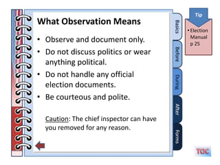 Tip
What Observation Means
                                          • Election
• Observe and document only.                Manual
                                            p 25
• Do not discuss politics or wear
  anything political.
• Do not handle any official
  election documents.
• Be courteous and polite.

  Caution: The chief inspector can have
  you removed for any reason.
 