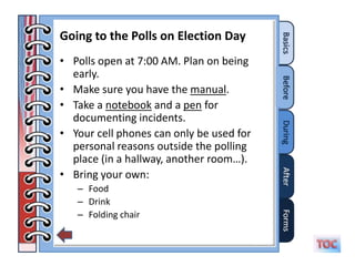 Going to the Polls on Election Day
• Polls open at 7:00 AM. Plan on being
  early.
• Make sure you have the manual.
• Take a notebook and a pen for
  documenting incidents.
• Your cell phones can only be used for
  personal reasons outside the polling
  place (in a hallway, another room…).
• Bring your own:
   – Food
   – Drink
   – Folding chair
 