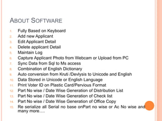 ABOUT SOFTWARE
1. Fully Based on Keyboard
2. Add new Applicant
3. Edit Applicant Detail
4. Delete applicant Detail
5. Maintain Log
6. Capture Applicant Photo from Webcam or Upload from PC
7. Sync Data from Sql to Ms access
8. Combination of English Dictionary
9. Auto conversion from Kruti /Devlysis to Unicode and English
10. Data Stored in Unicode or English Language
11. Print Voter ID on Plastic Card/Pervious Format
12. Part No wise / Date Wise Generation of Distribution List
13. Part No wise / Date Wise Generation of Check list
14. Part No wise / Date Wise Generation of Office Copy
15. Re serialize all Serial no base onPart no wise or Ac No wise and
many more….
 