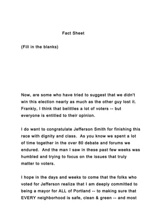 Fact Sheet


(Fill in the blanks)




Now, are some who have tried to suggest that we didn't
win this election nearly as much as the other guy lost it.
Frankly, I think that belittles a lot of voters -- but
everyone is entitled to their opinion.


I do want to congratulate Jefferson Smith for finishing this
race with dignity and class. As you know we spent a lot
of time together in the over 80 debate and forums we
endured. And the man I saw in these past few weeks was
humbled and trying to focus on the issues that truly
matter to voters.


I hope in the days and weeks to come that the folks who
voted for Jefferson realize that I am deeply committed to
being a mayor for ALL of Portland -- to making sure that
EVERY neighborhood is safe, clean & green -- and most
 