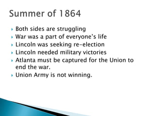 Both sides are struggling War was a part of everyone’s life Lincoln was seeking re-election Lincoln needed military victories Atlanta must be captured for the Union to end the war. Union Army is not winning. Summer of 1864 