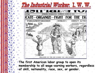 The Industrial Worker : I. W. W. 
The first American labor group to open its 
membership to all wage-earning workers, regardless 
of skill, nationality, race, sex, or gender. 
 