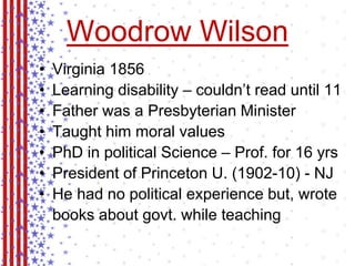 Woodrow Wilson 
• Virginia 1856 
• Learning disability – couldn’t read until 11 
• Father was a Presbyterian Minister 
• Taught him moral values 
• PhD in political Science – Prof. for 16 yrs 
• President of Princeton U. (1902-10) - NJ 
• He had no political experience but, wrote 
books about govt. while teaching 
 