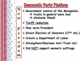 Democratic Party Platform 
Government control of the Monopolies 
 trusts in general were bad 
 eliminate them!! 
Tariff reduction 
One-term President 
Direct Election of Senators (17th Am.) 
Create a Department of Labor 
Strengthen/Sherman Anti-Trust Act 
Did NOT support women’s suffrage 
New 
Freedom 
 