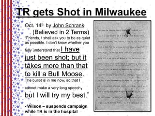 TR gets Shot in Milwaukee 
Oct. 14th by John Schrank 
(Believed in 2 Terms) 
“Friends, I shall ask you to be as quiet 
as possible. I don't know whether you 
fully understand that I have 
just been shot; but it 
takes more than that 
to kill a Bull Moose. 
The bullet is in me now, so that I 
cannot make a very long speech, 
but I will try my best.” 
• Wilson – suspends campaign 
while TR is in the hospital 
 