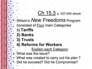 Ch 15.3 p. 537-540 ebook 
• Wilson’s New Freedoms Program 
consisted of Four main Categories 
1) Tariffs 
2) Banks 
3) Trusts 
4) Reforms for Workers 
Explain each Category: 
• What was the issue? 
• What was created to carry out his plan ? 
• Did he succeed? Did he Compromise? 
 
