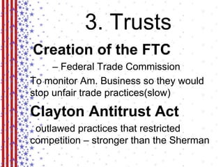 3. Trusts 
Creation of the FTC 
– Federal Trade Commission 
To monitor Am. Business so they would 
stop unfair trade practices(slow) 
Clayton Antitrust Act 
outlawed practices that restricted 
competition – stronger than the Sherman 
 