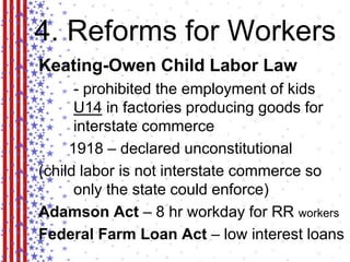 4. Reforms for Workers 
Keating-Owen Child Labor Law 
- prohibited the employment of kids 
U14 in factories producing goods for 
interstate commerce 
1918 – declared unconstitutional 
(child labor is not interstate commerce so 
only the state could enforce) 
Adamson Act – 8 hr workday for RR workers 
Federal Farm Loan Act – low interest loans 
 