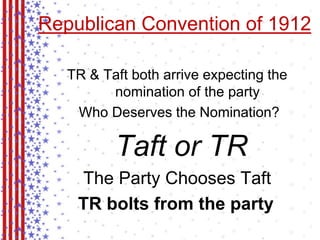 Republican Convention of 1912 
TR & Taft both arrive expecting the 
nomination of the party 
Who Deserves the Nomination? 
Taft or TR 
The Party Chooses Taft 
TR bolts from the party 
 