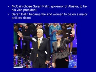 McCain chose Sarah Palin, governor of Alaska, to be his vice president. Sarah Palin became the 2nd women to be on a major political ticket 