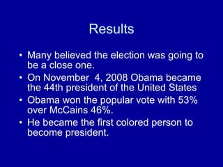 Results Many believed the election was going to be a close one. On November  4, 2008 Obama became the 44th president of the United States Obama won the popular vote with 53% over McCains 46%. He became the first colored person to become president. 