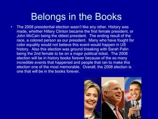 Belongs in the Books The 2008 presidential election wasn’t like any other. History was made, whether Hillary Clinton became the first female president, or John McCain being the oldest president.  The ending result of the race, a colored person as our president.  Many who have fought for color equality would not believe this event would happen in US history.  Also this election was ground breaking with Sarah Palin being the 2nd female to be on a major political ticket.  The 2008 election will be in history books forever because of the so many incredible events that happened and people that ran to make this election one of the most memorable.  Overall, the 2008 election is one that will be in the books forever. 