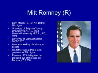 Mitt Romney (R) Born March 12, 1947 in Detroit Michigan Graduate of Brigham Young University B.A., 1971and Harvard University M.B.A., J.D., 1975 Governor of Massachusetts 2002-2007 Was attacked by his Mormon beliefs His father was a three-term governor of Michigan Received 271 delegates but dropped out of the race on February 7, 2008 