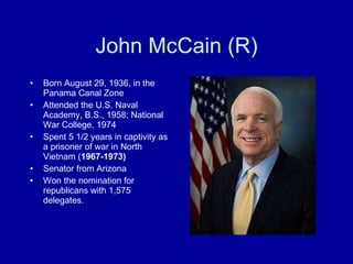 John McCain (R) Born August 29, 1936, in the Panama Canal Zone Attended the U.S. Naval Academy, B.S., 1958; National War College, 1974 Spent 5 1/2   years in captivity as a prisoner of war in North Vietnam ( 1967-1973) Senator from Arizona Won the nomination for republicans with 1,575 delegates. 