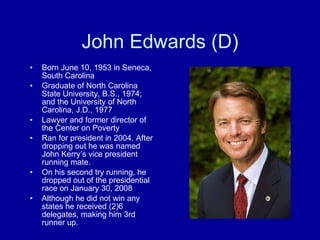 John Edwards (D) Born June 10, 1953 in Seneca, South Carolina Graduate of North Carolina State University, B.S., 1974; and the University of North Carolina, J.D., 1977 Lawyer and former director of the Center on Poverty Ran for president in 2004. After dropping out he was named John Kerry’s vice president running mate. On his second try running, he dropped out of the presidential race on January 30, 2008 Although he did not win any states he received (2)6 delegates, making him 3rd runner up. 