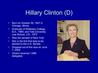 Hillary Clinton (D) Born on October 26, 1947 in Chicago, Illinois Graduate of Wellesley College, B.A., 1969; and Yale University Law School, J.D., 1973 Was the senator of New York She is the first first lady to be elected to the U.S. Senate Dropped out of the race on June 7, 2008 Clinton received 1,896 delegates 