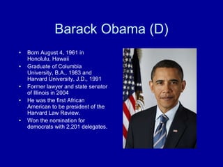 Barack Obama (D) Born August 4, 1961 in Honolulu, Hawaii Graduate of Columbia University, B.A., 1983 and Harvard University, J.D., 1991 Former lawyer and state senator of Illinois in 2004 He was the first African American to be president of the Harvard Law Review. Won the nomination for democrats with 2,201 delegates. 