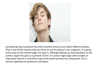 Considering how to present the artist Crossfire chose to use rather different photos. That is one of the reasons why we chose to use this photo in our magazine. It is going to be used on the content page. His eyes is, although looking up, focusing down at the camera. Again this give us a present of him. It is used a high-angle which makes an impression that he is kind off on top of the world and that he is doing well. This is correct regarding his profession and status. 