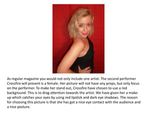 As regular magazine you would not only include one artist. The second performer Crossfire will present is a female. Her picture will not have any props, but only focus on the performer. To make her stand out, Crossfire have chosen to use a red background. This is to drag attention towards the artist. We have given her a make-up which catches your eyes by using red lipstick and dark eye shadows. The reason for choosing this picture is that she has got a nice eye contact with the audience and a nice posture. 