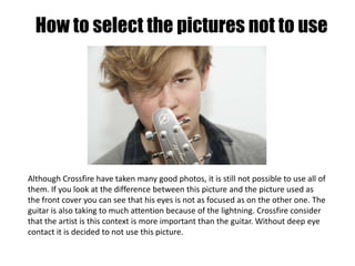 How to select the pictures not to useAlthough Crossfire have taken many good photos, it is still not possible to use all of them. If you look at the difference between this picture and the picture used as the front cover you can see that his eyes is not as focused as on the other one. The guitar is also taking to much attention because of the lightning. Crossfire consider that the artist is this context is more important than the guitar. Without deep eye contact it is decided to not use this picture.   