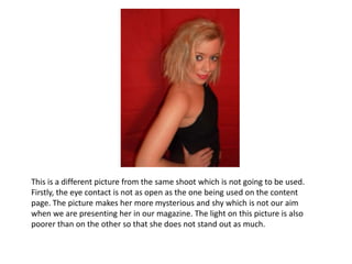 This is a different picture from the same shoot which is not going to be used. Firstly, the eye contact is not as open as the one being used on the content page. The picture makes her more mysterious and shy which is not our aim when we are presenting her in our magazine. The light on this picture is also poorer than on the other so that she does not stand out as much. 